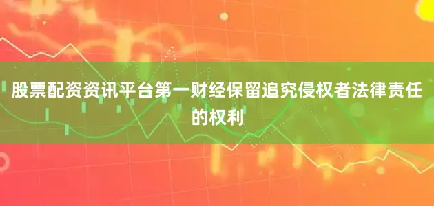 股票配资资讯平台第一财经保留追究侵权者法律责任的权利