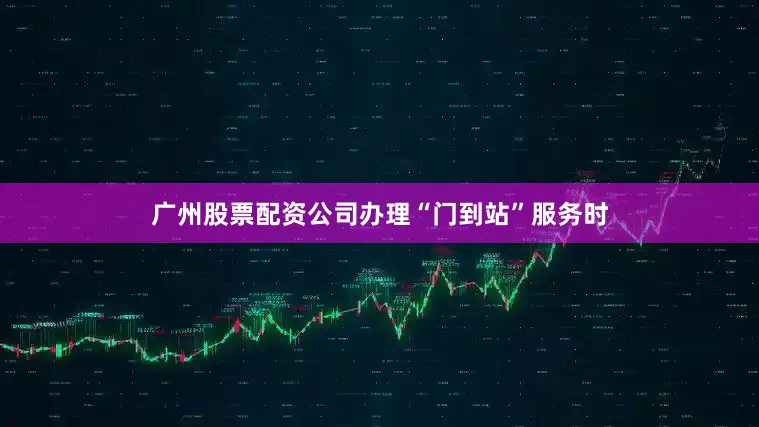 广州股票配资公司办理“门到站”服务时