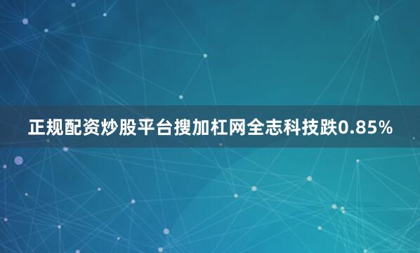 正规配资炒股平台搜加杠网全志科技跌0.85%