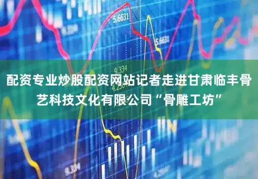 配资专业炒股配资网站记者走进甘肃临丰骨艺科技文化有限公司“骨雕工坊”