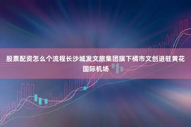 股票配资怎么个流程长沙城发文旅集团旗下橘市文创进驻黄花国际机场