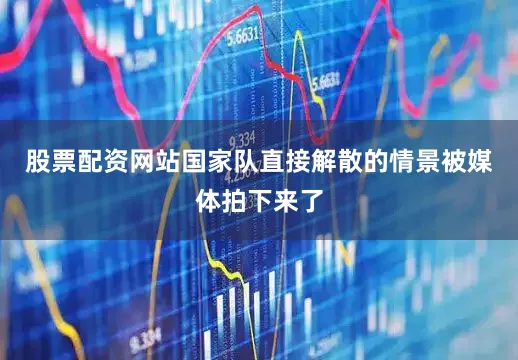 股票配资网站国家队直接解散的情景被媒体拍下来了