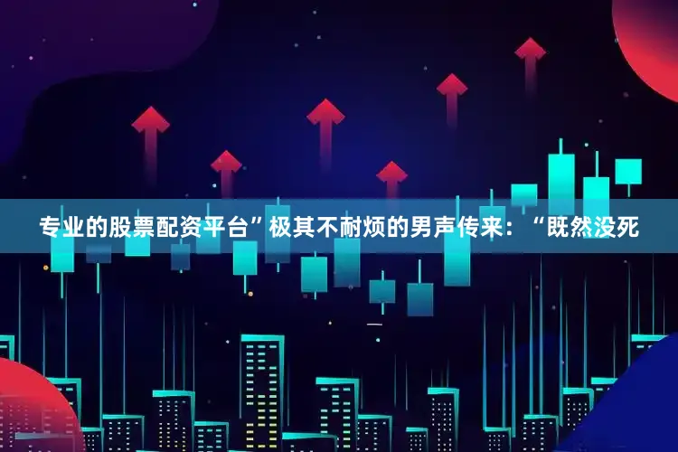 专业的股票配资平台”极其不耐烦的男声传来：“既然没死