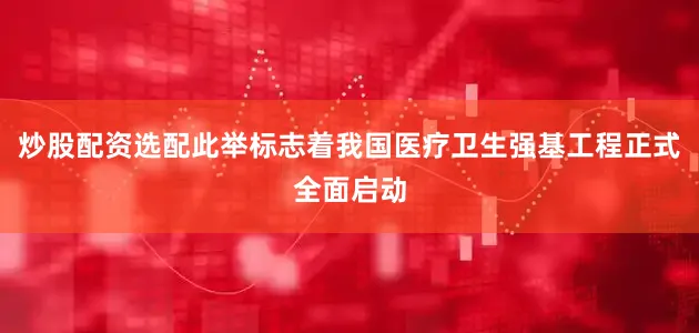 炒股配资选配此举标志着我国医疗卫生强基工程正式全面启动