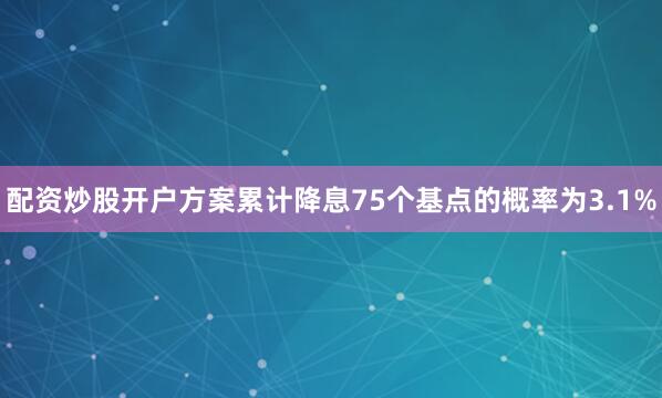 配资炒股开户方案累计降息75个基点的概率为3.1%