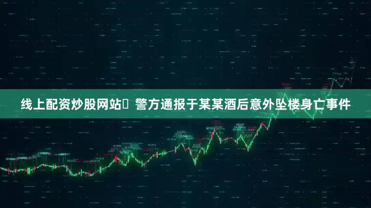 线上配资炒股网站​警方通报于某某酒后意外坠楼身亡事件
