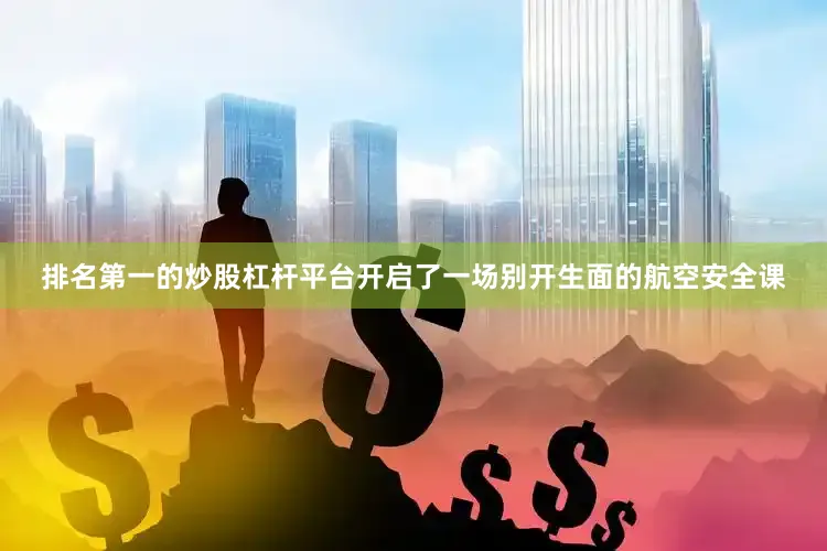 排名第一的炒股杠杆平台开启了一场别开生面的航空安全课